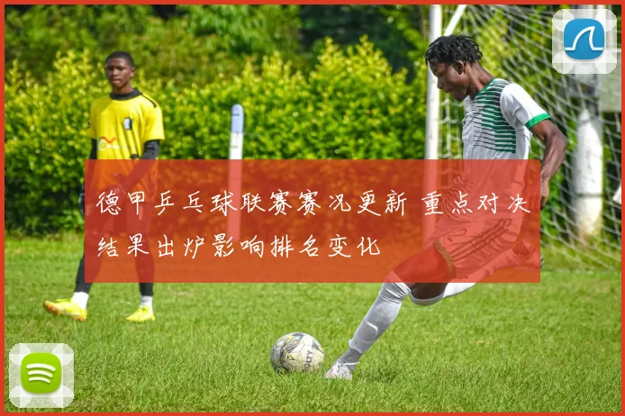 德甲乒乓球联赛赛况更新 重点对决结果出炉影响排名变化