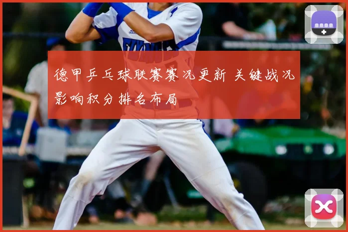 德甲乒乓球联赛赛况更新 关键战况影响积分排名布局