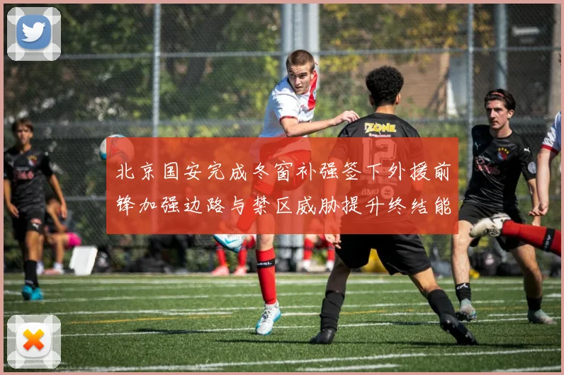 北京国安完成冬窗补强签下外援前锋加强边路与禁区威胁提升终结能力