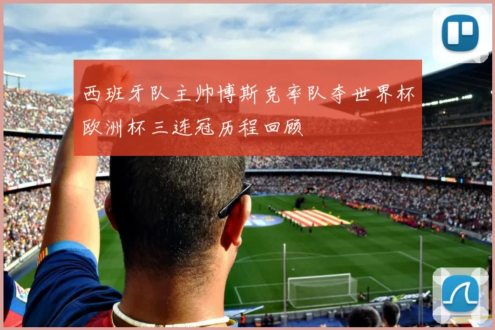 西班牙队主帅博斯克率队夺世界杯欧洲杯三连冠历程回顾
