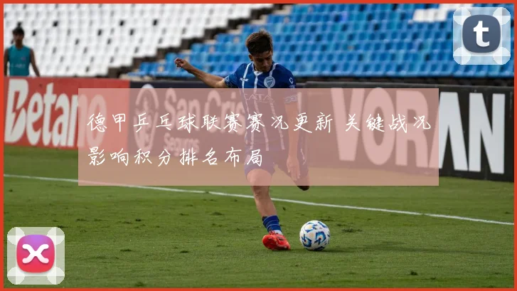 德甲乒乓球联赛赛况更新 关键战况影响积分排名布局