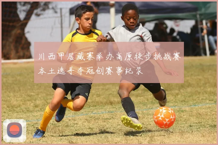 川西甲居藏寨举办高原徒步挑战赛本土选手夺冠创赛事纪录