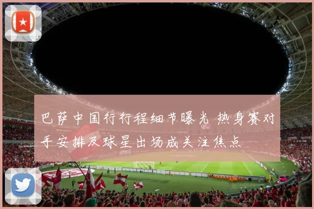 巴萨中国行行程细节曝光 热身赛对手安排及球星出场成关注焦点