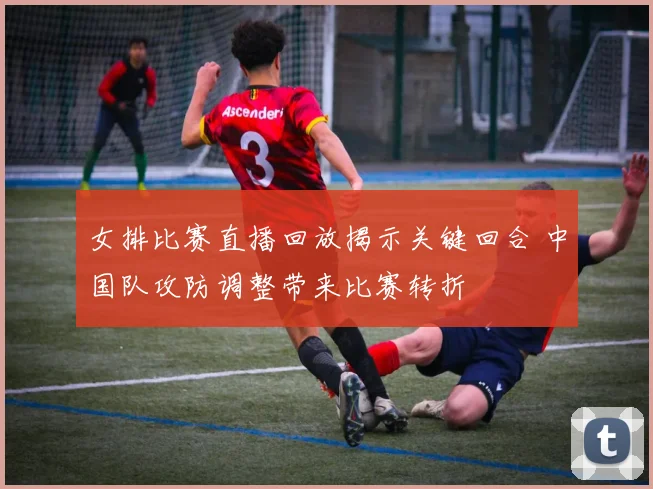 女排比赛直播回放揭示关键回合 中国队攻防调整带来比赛转折