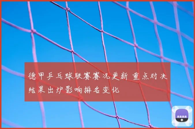 德甲乒乓球联赛赛况更新 重点对决结果出炉影响排名变化