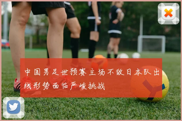 中国男足世预赛主场不敌日本队出线形势面临严峻挑战