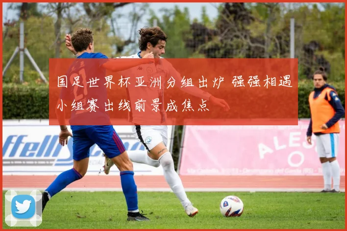 国足世界杯亚洲分组出炉 强强相遇小组赛出线前景成焦点