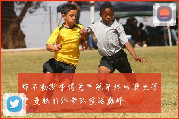 那不勒斯夺得意甲冠军终结漫长等待 曼联旧帅带队重返巅峰