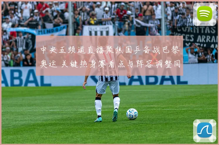 中央五频道直播聚焦国乒备战巴黎奥运 关键热身赛看点与阵容调整同步公开