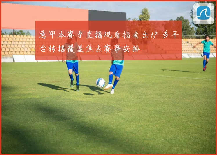 意甲本赛季直播观看指南出炉 多平台转播覆盖焦点赛事安排