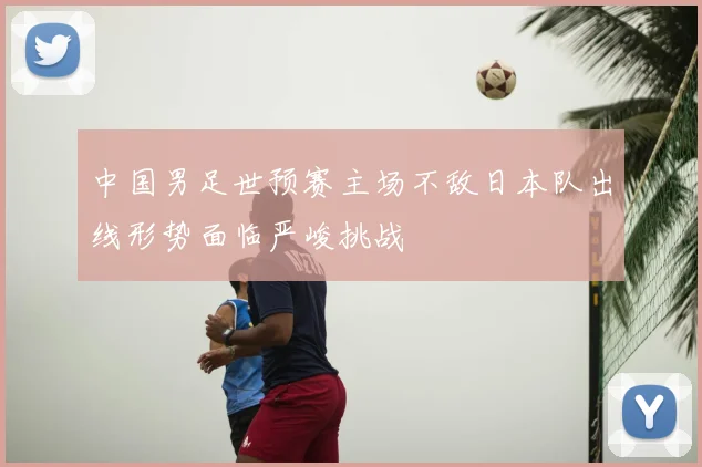 中国男足世预赛主场不敌日本队出线形势面临严峻挑战