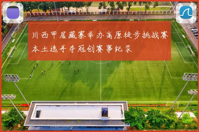 川西甲居藏寨举办高原徒步挑战赛本土选手夺冠创赛事纪录