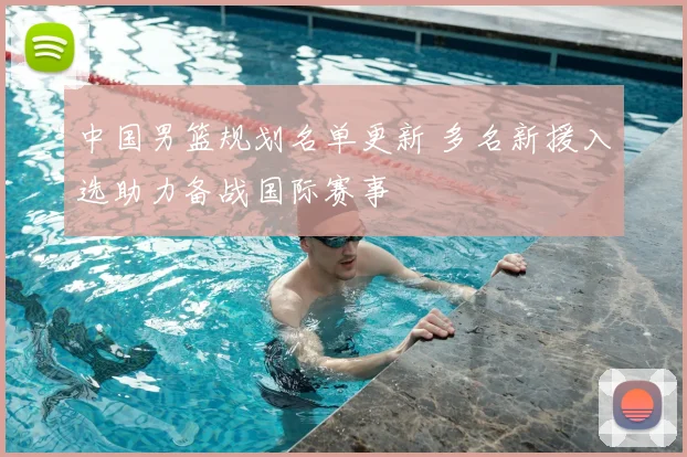 中国男篮规划名单更新 多名新援入选助力备战国际赛事