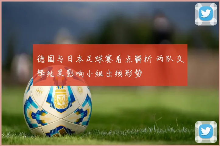德国与日本足球赛看点解析 两队交锋结果影响小组出线形势