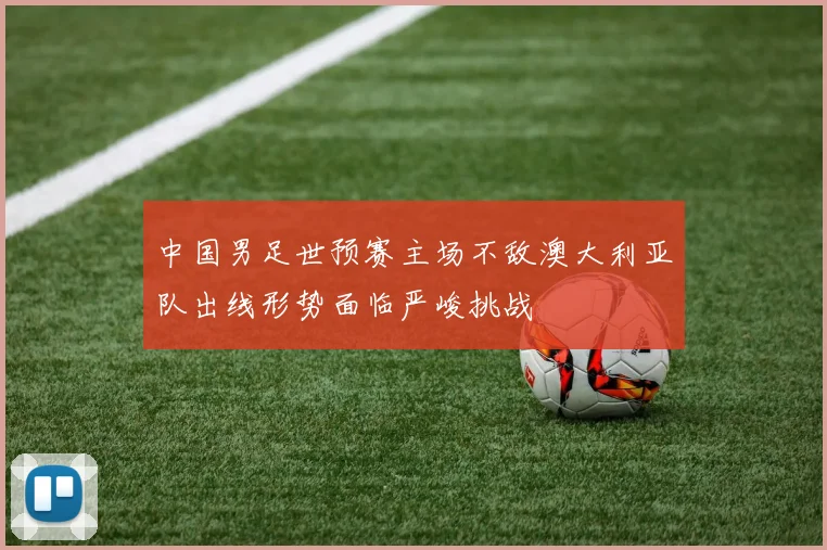 中国男足世预赛主场不敌澳大利亚队出线形势面临严峻挑战
