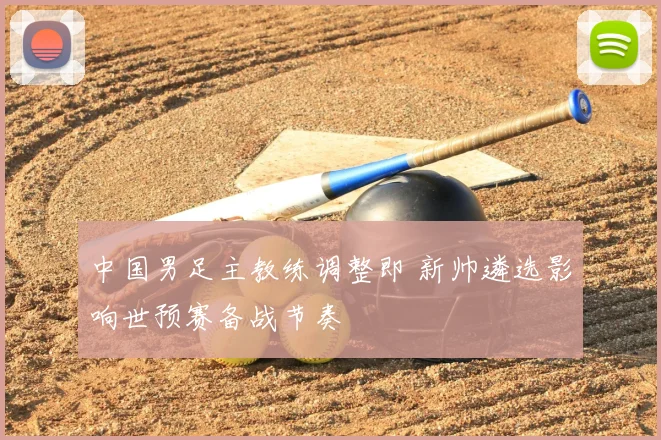 中国男足主教练调整即 新帅遴选影响世预赛备战节奏