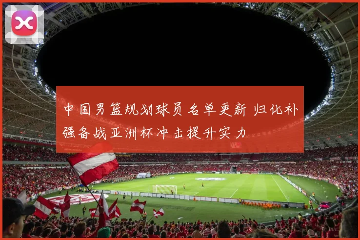 中国男篮规划球员名单更新 归化补强备战亚洲杯冲击提升实力