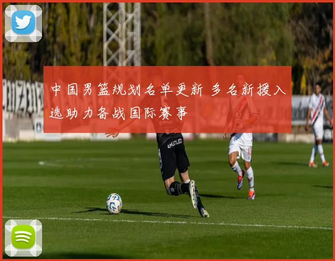 中国男篮规划名单更新 多名新援入选助力备战国际赛事