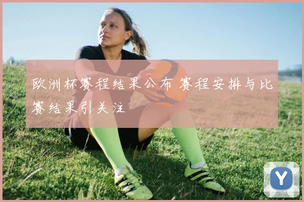 欧洲杯赛程结果公布 赛程安排与比赛结果引关注